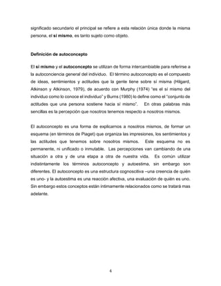 4
significado secundario el principal se refiere a esta relación única donde la misma
persona, el sí mismo, es tanto sujeto como objeto.
Definición de autoconcepto
El sí mismo y el autoconcepto se utilizan de forma intercambiable para referirse a
la autoconciencia general del individuo. El término autoconcepto es el compuesto
de ideas, sentimientos y actitudes que la gente tiene sobre sí misma (Hilgard,
Atkinson y Atkinson, 1979), de acuerdo con Murphy (1974) “es el sí mismo del
individuo como lo conoce el individuo” y Burns (1980) lo define como el “conjunto de
actitudes que una persona sostiene hacia sí mismo”. En otras palabras más
sencillas es la percepción que nosotros tenemos respecto a nosotros mismos.
El autoconcepto es una forma de explicarnos a nosotros mismos, de formar un
esquema (en términos de Piaget) que organiza las impresiones, los sentimientos y
las actitudes que tenemos sobre nosotros mismos. Este esquema no es
permanente, ni unificado o inmutable. Las percepciones van cambiando de una
situación a otra y de una etapa a otra de nuestra vida. Es común utilizar
indistintamente los términos autoconcepto y autoestima, sin embargo son
diferentes. El autoconcepto es una estructura cognoscitiva –una creencia de quién
es uno- y la autoestima es una reacción afectiva, una evaluación de quién es uno.
Sin embargo estos conceptos están íntimamente relacionados como se tratará mas
adelante.
 