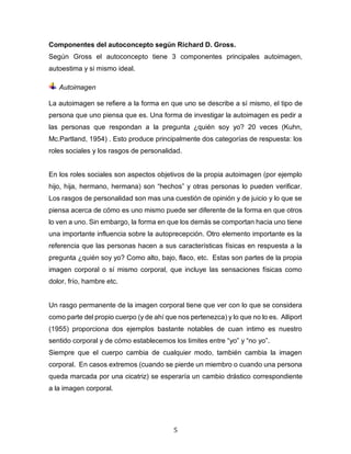 5
Componentes del autoconcepto según Richard D. Gross.
Según Gross el autoconcepto tiene 3 componentes principales autoimagen,
autoestima y si mismo ideal.
Autoimagen
La autoimagen se refiere a la forma en que uno se describe a sí mismo, el tipo de
persona que uno piensa que es. Una forma de investigar la autoimagen es pedir a
las personas que respondan a la pregunta ¿quién soy yo? 20 veces (Kuhn,
Mc.Partland, 1954) . Esto produce principalmente dos categorías de respuesta: los
roles sociales y los rasgos de personalidad.
En los roles sociales son aspectos objetivos de la propia autoimagen (por ejemplo
hijo, hija, hermano, hermana) son “hechos” y otras personas lo pueden verificar.
Los rasgos de personalidad son mas una cuestión de opinión y de juicio y lo que se
piensa acerca de cómo es uno mismo puede ser diferente de la forma en que otros
lo ven a uno. Sin embargo, la forma en que los demás se comportan hacia uno tiene
una importante influencia sobre la autoprecepción. Otro elemento importante es la
referencia que las personas hacen a sus características físicas en respuesta a la
pregunta ¿quién soy yo? Como alto, bajo, flaco, etc. Estas son partes de la propia
imagen corporal o sí mismo corporal, que incluye las sensaciones físicas como
dolor, frío, hambre etc.
Un rasgo permanente de la imagen corporal tiene que ver con lo que se considera
como parte del propio cuerpo (y de ahí que nos pertenezca) y lo que no lo es. Alliport
(1955) proporciona dos ejemplos bastante notables de cuan intimo es nuestro
sentido corporal y de cómo establecemos los limites entre “yo” y “no yo”.
Siempre que el cuerpo cambia de cualquier modo, también cambia la imagen
corporal. En casos extremos (cuando se pierde un miembro o cuando una persona
queda marcada por una cicatriz) se esperaría un cambio drástico correspondiente
a la imagen corporal.
 