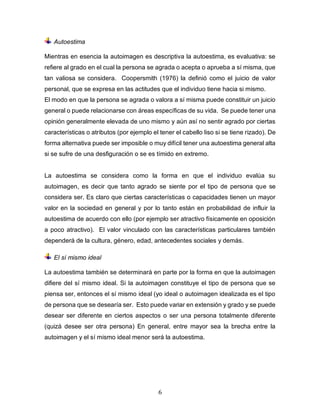 6
Autoestima
Mientras en esencia la autoimagen es descriptiva la autoestima, es evaluativa: se
refiere al grado en el cual la persona se agrada o acepta o aprueba a sí misma, que
tan valiosa se considera. Coopersmith (1976) la definió como el juicio de valor
personal, que se expresa en las actitudes que el individuo tiene hacia si mismo.
El modo en que la persona se agrada o valora a sí misma puede constituir un juicio
general o puede relacionarse con áreas específicas de su vida. Se puede tener una
opinión generalmente elevada de uno mismo y aún así no sentir agrado por ciertas
características o atributos (por ejemplo el tener el cabello liso si se tiene rizado). De
forma alternativa puede ser imposible o muy difícil tener una autoestima general alta
si se sufre de una desfiguración o se es tímido en extremo.
La autoestima se considera como la forma en que el individuo evalúa su
autoimagen, es decir que tanto agrado se siente por el tipo de persona que se
considera ser. Es claro que ciertas características o capacidades tienen un mayor
valor en la sociedad en general y por lo tanto están en probabilidad de influir la
autoestima de acuerdo con ello (por ejemplo ser atractivo físicamente en oposición
a poco atractivo). El valor vinculado con las características particulares también
dependerá de la cultura, género, edad, antecedentes sociales y demás.
El sí mismo ideal
La autoestima también se determinará en parte por la forma en que la autoimagen
difiere del sí mismo ideal. Si la autoimagen constituye el tipo de persona que se
piensa ser, entonces el sí mismo ideal (yo ideal o autoimagen idealizada es el tipo
de persona que se desearía ser. Esto puede variar en extensión y grado y se puede
desear ser diferente en ciertos aspectos o ser una persona totalmente diferente
(quizá desee ser otra persona) En general, entre mayor sea la brecha entre la
autoimagen y el sí mismo ideal menor será la autoestima.
 