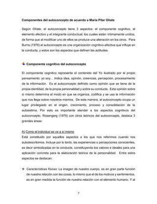 7
Componentes del autoconcepto de acuerdo a María Pilar Oñate
Según Oñate, el autoconcepto tiene 3 aspectos: el componente cognitivo, el
elemento afectivo y el integrante conductual, los cuales están íntimamente unidos,
de forma que al modificar uno de ellos se produce una alteración en los otros. Para
Burns (1979) el autoconcepto es una organización cognitivo-afectiva que influye en
la conducta, y estos son los aspectos que definen las actitudes.
Componente cognitivo del autoconcepto
El componente cognitivo representa el contenido del Yo ilustrado por el propio
pensamiento: yo soy… Indica idea, opinión, creencias, percepción, procesamiento
de la información. Es el autoconcepto definido como opinión que se tiene de la
propia identidad, de la propia personalidad y sobre su conducta. Esta opinión sobre
sí mismo determina el modo en que se organiza, codifica y se usa la información
que nos llega sobre nosotros mismos. De esta manera, el autoconcepto ocupa un
lugar privilegiado en el origen, crecimiento, proceso y consolidación de la
autoestima. Por esto es importante atender a los aspectos cognitivos del
autoconcepto. Rosengerg (1979) con otros teóricos del autoconcepto, destaca 3
grandes áreas:
A) Como el individuo se ve a sí mismo
Está constituido por aquellos aspectos a los que nos referimos cuando nos
autodescribimos. Incluye por lo tanto, las experiencias o percepciones conscientes,
es decir simbolizadas en la conducta, constituyendo los valores e ideales para una
aplicación concreta para la elaboración teórica de la personalidad. Entre estos
aspectos se destacan:
❖ Características físicas: La imagen de nuestro cuerpo, es en gran parte función
de nuestra relación con las cosas, lo mismo que el de los motivos y sentimientos,
es en gran medida la función de nuestra relación con el elemento humano. Y al
 