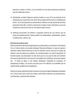 8
descubrir nuestro sí mismo, en el contraste con las otras personas percibimos
que tan diferentes somos.
❖ Identidades sociales: Algunos autores insisten en que el Yo es producto de la
interacción de una persona con otras. Mi concepto de Mí mismo es mediado por
el otro. El Yo de la persona se desarrolla en relación con las reacciones de otras
personas hacia ella, y tiende a reaccionar consigo misma. Esto lleva a que nos
mostremos ante los de mas de una determinada manera.
❖ Atributos personales: Se refieren a aspectos internos de uno mismo, que se
hacen al autodescubrirse. Estos pueden ser intelectuales, actitudinales, gustos
y preferencias, valores, etc.
B) Como le gustaría verse
Este componente del autoconcepto esta muy relacionado con el anterior. Se le llama
Yo o sí mismo ideal y se pueden distinguir diversos enfoques. Lo que se aspira a
alcanzar estaría determinado por lo que el individuo mismo cree que es capaz de
obtener, pero los logros que obtiene van condicionando a la misma capacidad. El
hombre posee una percepción no solo de lo que es y lo que ha sido sino también
de lo que proyecta hacer, de lo que son sus objetivos y propósitos, de lo que quisiera
ser. A veces se llega a una imagen idealizada, imposible de conseguir. Si
desaparece el ideal, o es mucho mas alto que el Yo afectivo, es probable que se
experimenten problemas de adaptación.
Esta es la causa originaria de las neurosis en la que la imagen idealizada reemplaza
al sí mismo real como centro de interés, dominando entonces los pensamientos,
sentimientos y acciones del individuo.
 