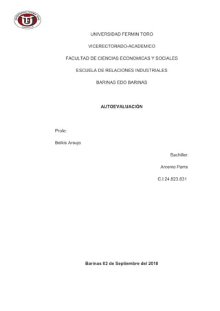 UNIVERSIDAD FERMIN TORO
VICERECTORADO-ACADEMICO
FACULTAD DE CIENCIAS ECONOMICAS Y SOCIALES
ESCUELA DE RELACIONES INDUSTRIALES
BARINAS EDO BARINAS
AUTOEVALUACIÒN
Profe:
Belkis Araujo
Bachiller:
Arcenio Parra
C.I 24.823.831
Barinas 02 de Septiembre del 2018
 