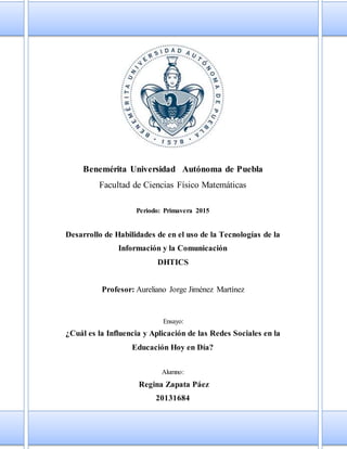 Benemérita Universidad Autónoma de Puebla
Facultad de Ciencias Físico Matemáticas
Periodo: Primavera 2015
Desarrollo de Habilidades de en el uso de la Tecnologías de la
Información y la Comunicación
DHTICS
Profesor: Aureliano Jorge Jiménez Martínez
Ensayo:
¿Cuál es la Influencia y Aplicación de las Redes Sociales en la
Educación Hoy en Día?
Alumno:
Regina Zapata Páez
20131684
 