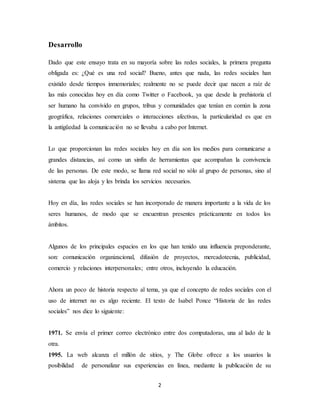 2
Desarrollo
Dado que este ensayo trata en su mayoría sobre las redes sociales, la primera pregunta
obligada es: ¿Qué es una red social? Bueno, antes que nada, las redes sociales han
existido desde tiempos inmemoriales; realmente no se puede decir que nacen a raíz de
las más conocidas hoy en día como Twitter o Facebook, ya que desde la prehistoria el
ser humano ha convivido en grupos, tribus y comunidades que tenían en común la zona
geográfica, relaciones comerciales o interacciones afectivas, la particularidad es que en
la antigüedad la comunicación no se llevaba a cabo por Internet.
Lo que proporcionan las redes sociales hoy en día son los medios para comunicarse a
grandes distancias, así como un sinfín de herramientas que acompañan la convivencia
de las personas. De este modo, se llama red social no sólo al grupo de personas, sino al
sistema que las aloja y les brinda los servicios necesarios.
Hoy en día, las redes sociales se han incorporado de manera importante a la vida de los
seres humanos, de modo que se encuentran presentes prácticamente en todos los
ámbitos.
Algunos de los principales espacios en los que han tenido una influencia preponderante,
son: comunicación organizacional, difusión de proyectos, mercadotecnia, publicidad,
comercio y relaciones interpersonales; entre otros, incluyendo la educación.
Ahora un poco de historia respecto al tema, ya que el concepto de redes sociales con el
uso de internet no es algo reciente. El texto de Isabel Ponce “Historia de las redes
sociales” nos dice lo siguiente:
1971. Se envía el primer correo electrónico entre dos computadoras, una al lado de la
otra.
1995. La web alcanza el millón de sitios, y The Globe ofrece a los usuarios la
posibilidad de personalizar sus experiencias en línea, mediante la publicación de su
 