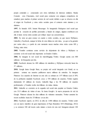 3
propio contenido y conectando con otros individuos de intereses similares. Randy
Conrads crea Classmates, (red social para contactar con antiguos compañeros de
estudios) para muchos el primer servicio de red social, debido a que se observa en ella
el origen de Facebook y otras redes sociales para el contacto entre alumnos y ex
alumnos.
1997. Es lanzado AOL Instant Messenger. Es inaugurado Sixdegrees (red social que
permite la creación de perfiles personales y listado de amigos, algunos establecen con
ella el inicio de las redes sociales por reflejar mejor sus características.
2003. Se nota un gran avance en cuanto a redes sociales, ya que nacen MySpace,
LinkedIn y Facebook, aunque la fecha de esta última no está clara, ya que se ha gestado
por varios años y a partir de este momento nacen muchas otras redes como Hi5 y
Netlog, entre otras.
2005. Youtube comienza como servicio de alojamiento de videos y MySpace se
convierte en la red social más importante en Estados Unidos.
2006. Se inaugura la red social de microblogging Twitter. Google cuenta con 400
millones de búsquedas por día.
2009. Facebook alcanza los 400 millones de miembros y MySpace retrocede hasta los
57 millones.
2010. Google lanza Google Buzz, su propia red social integrada con Gmail, en su
primera semana sus usuarios publicaron nueve millones de entradas. Se inaugura
Pinterest. Los usuarios de Internet en este año se estiman en 1.97 billones (casi el 30%
de la población mundial) Facebook crece a 550 millones de usuarios; Twitter registra
diariamente 65 millones de tweets; LinkedIn llega a los 90 millones de usuarios
profesionales y Youtube recibe dos billones de visitas diarias.
2011. LinkedIn se convierte en la segunda red social más popular en Estados Unidos
con 33.9 millones de visitas al mes. Se lanza Google+, la nueva propuesta de red de
Google. Pinterest alcanza los diez millones de visitantes mensuales. Twitter aumenta los
tweets recibidos hasta los 33 billones en un año.
2012. Facebook superó, en 2012, la cifra de 1.000 millones de usuarios. Twitter contó
con un nuevo miembro de gran importancia: el Papa Benedicto XVI (Madariaga, 2012)
y se enviaron 100 mil tweets cada minuto a través de esta red. Instagram alcanzó 100
 