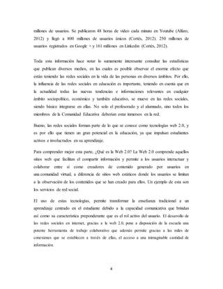 4
millones de usuarios. Se publicaron 48 horas de video cada minuto en Youtube (Alfaro,
2012) y llegó a 800 millones de usuarios únicos (Cortés, 2012). 250 millones de
usuarios registrados en Google + y 161 millones en Linkedin (Cortés, 2012).
Toda esta información hace notar lo sumamente interesante consultar las estadísticas
que publican diversos medios, en las cuales es posible observar el enorme efecto que
están teniendo las redes sociales en la vida de las personas en diversos ámbitos. Por ello,
la influencia de las redes sociales en educación es importante, teniendo en cuenta que en
la actualidad todas las nuevas tendencias e informaciones relevantes en cualquier
ámbito sociopolítico, económico y también educativo, se mueve en las redes sociales,
siendo básico integrarse en ellas. No solo el profesorado y el alumnado, sino todos los
miembros de la Comunidad Educativa deberían estar inmersos en la red.
Bueno, las redes sociales forman parte de lo que se conoce como tecnologías web 2.0, y
es por ello que tienen un gran potencial en la educación, ya que impulsan estudiantes
activos e involucrados en su aprendizaje.
Para comprender mejor esta parte, ¿Qué es la Web 2.0? La Web 2.0 comprende aquellos
sitios web que facilitan el compartir información y permite a los usuarios interactuar y
colaborar entre sí como creadores de contenido generado por usuarios en
una comunidad virtual, a diferencia de sitios web estáticos donde los usuarios se limitan
a la observación de los contenidos que se han creado para ellos. Un ejemplo de esta son
los servicios de red social.
El uso de estas tecnologías, permite transformar la enseñanza tradicional a un
aprendizaje centrado en el estudiante debido a la capacidad comunicativa que brindan
así como su característica preponderante que es el rol activo del usuario. El desarrollo de
las redes sociales en internet, gracias a la web 2.0, pone a disposición de la escuela una
potente herramienta de trabajo colaborativo que además permite gracias a las miles de
conexiones que se establecen a través de ellas, el acceso a una inimaginable cantidad de
información.
 