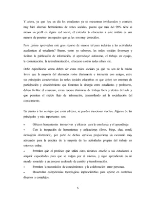 5
Y ahora, ya que hoy en día los estudiantes ya se encuentran involucrados y conocen
muy bien diversas herramientas de redes sociales, puesto que más del 90% tiene al
menos un perfil en alguna red social, el extender la educación a este ámbito es una
manera de penetrar en espacios que ya les son muy conocidos.
Pero ¿cómo aprovechar este gran recurso de manera tal para incluirlas a las actividades
académicas al estudiante? Bueno, como ya sabemos, las redes sociales favorecen y
facilitan la publicación de información, el aprendizaje autónomo, el trabajo en equipo,
la comunicación, la retroalimentación, el acceso a otras redes afines etc.
Debe especificarse como deben ser estas redes sociales ya que no son de la misma
forma que la mayoría del alumnado revisa diariamente e interactúa con amigos, entre
sus principales características las redes sociales educativas es que deben ser entornos de
participación y descubrimiento que fomentan la sinergia entre estudiantes y profesores,
deben facilitar el consenso, crean nuevas dinámicas de trabajo fuera y dentro del aula y
que permitan el rápido flujo de información, desarrollando así la socialización del
conocimiento.
En cuanto a las ventajas que estas ofrecen, se pueden mencionar muchas. Algunas de las
principales y más importantes son:
 Ofrecen herramientas interactivas y eficaces para la enseñanza y el aprendizaje.
 Con la integración de herramientas y aplicaciones (foros, blogs, chat, email,
mensajería electrónica), por parte de dichos servicios proporciona un escenario muy
adecuado para la práctica de la mayoría de las actividades propias del trabajo en
entornos online.
 Permiten que el profesor que utiliza estos recursos enseñe a sus estudiantes a
adquirir capacidades para que se valgan por sí mismos, y sigan aprendiendo en un
mundo sometido a un proceso acelerado de cambio y transformación.
 Permiten la transmisión de conocimientos y la colaboración entre personas.
 Desarrollan competencias tecnológicas imprescindibles para operar en contextos
diversos y complejos.
 