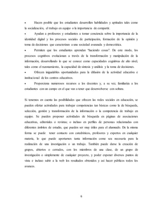 6
 Hacen posible que los estudiantes desarrollen habilidades y aptitudes tales como
la socialización, el trabajo en equipo o la importancia de compartir.
 Ayudan a profesores y estudiantes a tomar conciencia sobre la importancia de la
identidad digital y los procesos sociales de participación, formación de la opinión y
toma de decisiones que caracterizan a una sociedad avanzada y democrática.
 Permiten que los estudiantes aprendan “haciendo cosas”. De este modo, los
procesos cognitivos evolucionan a través de la transformación y manipulación de la
información, desarrollando lo que se conoce como capacidades cognitivas de alto nivel,
tales como el razonamiento, la capacidad de síntesis y análisis y la toma de decisiones.
 Ofrecen inigualables oportunidades para la difusión de la actividad educativa e
institucional de los centros educativos.
 Proporciona numerosos recursos a los docentes y, a su vez, familiariza a los
estudiantes con un campo en el que van a tener que desenvolverse con soltura.
Si tenemos en cuenta las posibilidades que ofrecen las redes sociales en educación, se
pueden ofertar actividades para trabajar competencias tan básicas como la de búsqueda,
selección, gestión y transformación de la información o la competencia de trabajo en
equipo. Se pueden proponer actividades de búsqueda en páginas de asociaciones
educativas, editoriales o revistas; o incluso en perfiles de personas relacionadas con
diferentes ámbitos de estudio, que pueden ser muy útiles para el alumnado. De la misma
forma se puede tener contacto con catedráticos, profesores y expertos en cualquier
materia, lo que puede aportarnos tanta información como sea necesaria para la
realización de una investigación o un trabajo. También puede darse la creación de
grupos, abiertos o cerrados, con los miembros de una clase, de un grupo de
investigación o simplemente de cualquier proyecto, y poder exponer diversos puntos de
vista e incluso subir a la web los resultados obtenidos y así hacer públicos todos los
avances.
 