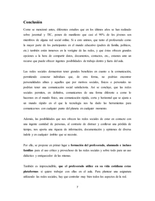 7
Conclusión
Como se mencionó antes, diferentes estudios que en los últimos años se han realizado
sobre juventud y TIC, ponen de manifiesto que casi el 90% de los jóvenes son
miembros de alguna red social online. Si a esto unimos, que tanto el profesorado como
la mayor parte de los participantes en el mundo educativo (padres de familia, políticos,
etc.) también están inmersos en la vorágine de las redes, y que éstas ofrecen grandes
opciones a la hora de compartir datos, documentos, contactos, etc., estamos ante un
recurso que puede ofrecer ingentes posibilidades de trabajo dentro y fuera del aula.
Las redes sociales demuestran tener grandes beneficios en cuanto a la comunicación,
permitiendo conectar individuos que, de otra forma, no podrían encontrar
personalidades afines y aquellos que por motivos sociales, físicos o personales no
podrían tener una comunicación social satisfactoria. Así se concluye, que las redes
sociales permiten, en definitiva, comunicarnos de una forma diferente a como lo
hacemos en el mundo físico, una comunicación rápida, corta y horizontal que se ajusta a
un mundo rápido en el que la tecnología nos ha dado las herramientas para
comunicarnos con cualquier punto del planeta en cualquier momento.
Además, las posibilidades que nos ofrecen las redes sociales de estar en contacto con
una ingente cantidad de personas, al contrario de distraer y conllevar una pérdida de
tiempo, nos aporta una riqueza de información, documentación y opiniones de diversa
índole y en cualquier ámbito que se necesite.
Por ello, se propone en primer lugar a formación del profesorado, alumnado e incluso
familias para el uso crítico y provechoso de las redes sociales y sobre todo para un uso
didáctico y enriquecedor de las mismas.
También es imprescindible, que el profesorado utilice en su vida cotidiana estas
plataformas si quiere trabajar con ellas en el aula. Para plantear una asignatura
utilizando las redes sociales, hay que controlar muy bien todos los aspectos de la red.
 