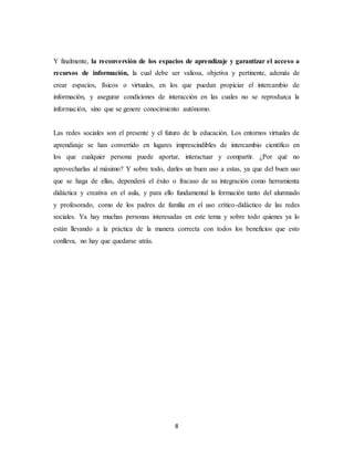 8
Y finalmente, la reconversión de los espacios de aprendizaje y garantizar el acceso a
recursos de información, la cual debe ser valiosa, objetiva y pertinente, además de
crear espacios, físicos o virtuales, en los que puedan propiciar el intercambio de
información, y asegurar condiciones de interacción en las cuales no se reproduzca la
información, sino que se genere conocimiento autónomo.
Las redes sociales son el presente y el futuro de la educación. Los entornos virtuales de
aprendizaje se han convertido en lugares imprescindibles de intercambio científico en
los que cualquier persona puede aportar, interactuar y compartir. ¿Por qué no
aprovecharlas al máximo? Y sobre todo, darles un buen uso a estas, ya que del buen uso
que se haga de ellas, dependerá el éxito o fracaso de su integración como herramienta
didáctica y creativa en el aula, y para ello fundamental la formación tanto del alumnado
y profesorado, como de los padres de familia en el uso crítico-didáctico de las redes
sociales. Ya hay muchas personas interesadas en este tema y sobre todo quienes ya lo
están llevando a la práctica de la manera correcta con todos los beneficios que esto
conlleva, no hay que quedarse atrás.
 