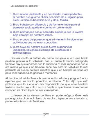 Las cinco leyes del oro:


    1. El oro acude fácilmente y en cantidades más importantes
       al hombre que guarda el diez por cierto de su ingreso para
       crear un bien en beneficio suyo y de su familia.
    2. El oro trabaja con diligencia y de forma rentable para el
       poseedor sabio que le encuentra un uso rentable.
    3. El oro permanece con el poseedor prudente que lo invierte
       bajo consejos de hombres sabios.
    4. El oro escapa del poseedor que lo invierte sin fin alguno en
       actividades que no le son conocidas.
    5. El oro huye del hombre que lo fuerza a ganancias
       imposibles, siguiendo el consejo de estafadores o
       defraudadores.

    Nomasir contó la historia de cómo recuperó el oro que había
perdido gracias a la sabiduría que su padre le había entregado.
Siempre hay que recordar que la sabiduría es más importante que el
oro mismo ya que si un hombre tiene oro pero sin sabiduría lo más
probable es que lo perderá mientras que si un hombre no tiene oro
pero tiene sabiduría, lo ganará a montones.

Al terminar el relato Kalabab permaneció callado y preguntó a sus
oyentes que les había parecido la historia. Y les dijo que esto
probaba que la suerte no era responsable de que unos hombres
tuvieran mucho oro y otros no. Los hombres que tienen oro es porque
conocen las cinco leyes del oro y las aplican.

    La fuerza de sus deseos contiene un poder mágico. Guíen este
poder gracias al conocimiento de las cinco leyes del oro y tendrán su
parte de los tesoros de Babilonia.




                                Página
                                15
 