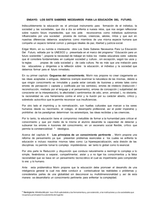 * Neologismo introducido por Ivan Illich aplicándolo a las herramientas y, porextensión, a las instituciones y a las sociedades que
respetany promuevenla autonomía dela gente
ENSAYO: LOS SIETE SABERES NECESARIOS PARA LA EDUCACIÓN DEL FUTURO.
Indiscutiblemente la educación es el principal instrumento para formación de el individuo, la
sociedad y las sociedades, que día a día se enfrenta a nuevos retos, que nos exigen reflexionar
sobre nuestro futuro impredecible, que nos pide reconocernos como individuos autónomos
influenciados por una sociedad provista de normas, creencias, valores, mitos y que aun en
nuestras diferencias debemos aceptarnos como miembros de una misma especie humana que
comparte un espacio terrenal común y persigue ideales de paz, libertad y justicia social.
Edgar Morin, en su nutrida e interesante obra Los Siete Saberes Necesarios Para La Educación
Del Futuro, editada por la UNESCO y presentada en el marco del programa “ Educación para un
futuro sostenible ”, propone la necesidad de trabajar en todos los niveles educativos siete saberes
que él considera fundamentales en cualquier sociedad y cultura , sin excepción, según los usos y
la reglas propias de cada sociedad y de cada cultura. No es más que una invitación para
los educadores y dirigentes a la reflexión sobre la educación, el individuo y la sociedad que
debemos formar para el futuro inmediato.
En su primer capítulo: Cegueras del conocimiento, Morín nos propone no creer ciegamente en
las ideas aceptadas o antiguas, debemos siempre examinar la naturaleza de las mismas, debido a
que ningún conocimiento es inmutable y puede estar cercado de ilusiones y errores tales como
errores de percepción ( captada y codificada por los sentidos), errores de intelecto (traducción /
reconstrucción, mediada por el lenguaje y el pensamiento), errores de concepción ( subjetividad del
conociente en la interpretación), la afectividad ( sentimientos de odio, amor, amistad ), no obstante,
la racionalidad es una herramienta contra el error y la ilusión por su carácter abierto, critico y
sobretodo autocritico que le permite reconocer sus insuficiencias.
Por otro lado el imprinting y la normalización, son huellas culturales que marcan a los seres
humanos desde su nacimiento, el colegio, el desempeño profesional, así el poder imperativo y
prohibitivo de los paradigmas determinan los estereotipos, las ideas recibidas y las creencias.
Por lo tanto, la educación tiene el compromiso ineludible de formar a la humanidad para criticar el
conocimiento y que por medio de la misma el alumno desarrolle la capacidad de detectar y
subsanar los errores e ilusiones del conocimiento, en un escenario social flexible, crítico que
permita la convivencialidad * ideológica.
Acerca del capítulo II: Los principios de un conocimiento pertinente , Morín propone una
reforma de pensamiento ya que presentan problemas esenciales a los cuales se enfrenta la
educación e incluso nosotros mismos tales como: La hiperespecialización, esta división de las
disciplinas no permite tomar lo complejo impidiéndonos ver tanto lo global como lo esencial.
Por otra parte la Reducción y disyunción que conduce naturalmente a restringir lo complejo a lo
simple, llevándonos a separar, compartimentar, aislar y a no ligar los conocimientos y la falsa
racionalidad que se basa en un pensamiento tecnocrático el cual es impertinente para comprender
lo vivo y lo humano.
Ante esta problemática Morin propone que la educación debe promover el desarrollo de una
inteligencia general la cual nos debe conducir a contextualizar las realidades o problemas y
considerarlos partes de una globalidad sin desconocer su multidimensionalidad y así de esta
manera se desarrollaría un conocimiento pertinente para enfrentar la complejidad.
 