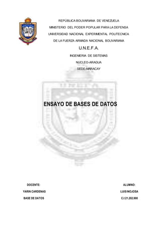 REPÚBLICA BOLIVARIANA DE VENEZUELA 
MINISTERIO DEL PODER POPULAR PARA LA DEFENSA 
UNIVERSIDAD NACIONAL EXPERIMENTAL POLITECNICA 
DE LA FUERZA ARMADA NACIONAL BOLIVARIANA 
U.N.E.F.A. 
INGENIERIA DE SISTEMAS 
NUCLEO-ARAGUA 
SEDE-MARACAY 
ENSAYO DE BASES DE DATOS 
DOCENTE: ALUMNO: 
YARIN CARDENAS LUIS INOJOSA 
BASE DE DATOS C.I:21.202.900 
 
