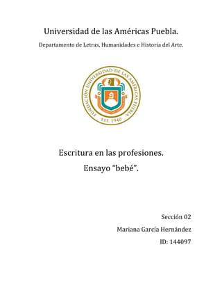 Universidad de las Américas Puebla.
Departamento de Letras, Humanidades e Historia del Arte.




       Escritura en las profesiones.
                 Ensayo “bebé”.




                                               Sección 02
                              Mariana García Hernández
                                              ID: 144097
 