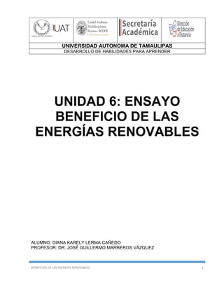 UNIVERSIDAD AUTONOMA DE TAMAULIPAS
DESARROLLO DE HABILIDADES PARA APRENDER
BENEFICIOS DE LAS ENERGÍAS RENOVABLES 1
UNIDAD 6: ENSAYO
BENEFICIO DE LAS
ENERGÍAS RENOVABLES
ALUMNO: DIANA KARELY LERMA CAÑEDO
PROFESOR: DR. JOSÉ GUILLERMO MARREROS VÁZQUEZ
 