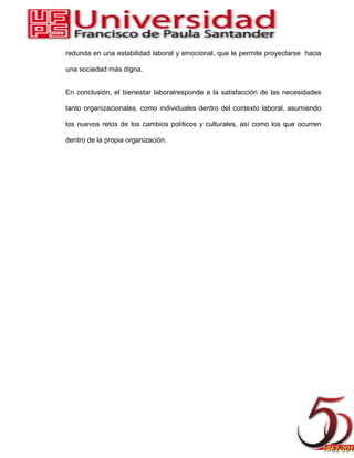 redunda en una estabilidad laboral y emocional, que le permite proyectarse hacia
una sociedad más digna.
En conclusión, el bienestar laboralresponde a la satisfacción de las necesidades
tanto organizacionales, como individuales dentro del contexto laboral, asumiendo
los nuevos retos de los cambios políticos y culturales, así como los que ocurren
dentro de la propia organización.
 