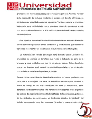 promocione los medios adecuados para su realización personal. Además, impulsar
dicha realización del individuo mediante el ejercicio del derecho al trabajo, en
condiciones de seguridad económica y personal. También, procurar la promoción
individual y social del trabajador que le permita un desarrollo permanente acorde
con sus condiciones buscando el adecuado funcionamiento del trabajador dentro
del medio laboral.
Estos objetivos manifiestan una inclinación humanista que relaciona el entorno
laboral como el espacio que brinda condiciones y oportunidades que facilitan un
apropiado desempeño y las posibilidades de autorrealización del trabajador.
La materialización o medio para lograr dicho Bienestar Social Laboral de los
empleados es entonces los beneficios que recibe el trabajador de parte de la
empresa y otras entidades pero que no constituyen salario. Dichos beneficios
pueden ser de origen legal, es decir los establecidos por la Ley, y los extralegales
o formulados voluntariamente por la organización.
Cuando hablamos de bienestar laboral debemos tener en cuenta que la empresa
debe ofrecer al trabajador una serie de beneficios o estímulos para mantener la
fuerza de trabajo en un nivel satisfactorio de moral y productividad, estos
beneficios pueden ser monetarios o no monetarios todo depende de las exigencias
de factores de crecimiento como actitud modificada de los empleados, peticiones
de los sindicatos, los empresarios, las tendencias sociales, la legislación del
trabajo, competencia entre las empresas (atraerlos o mantenerlos),controles
 