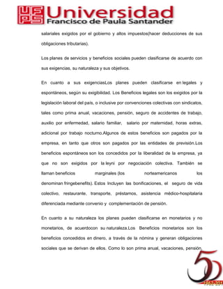 salariales exigidos por el gobierno y altos impuestos(hacer deducciones de sus
obligaciones tributarias).
Los planes de servicios y beneficios sociales pueden clasificarse de acuerdo con
sus exigencias, su naturaleza y sus objetivos.
En cuanto a sus exigenciasLos planes pueden clasificarse en legales y
espontáneos, según su exigibilidad. Los Beneficios legales son los exigidos por la
legislación laboral del país, o inclusive por convenciones colectivas con sindicatos,
tales como prima anual, vacaciones, pensión, seguro de accidentes de trabajo,
auxilio por enfermedad, salario familiar, salario por maternidad, horas extras,
adicional por trabajo nocturno.Algunos de estos beneficios son pagados por la
empresa, en tanto que otros son pagados por las entidades de previsión.Los
beneficios espontáneos son los concedidos por la liberalidad de la empresa, ya
que no son exigidos por la leyni por negociación colectiva. También se
llaman beneficios marginales (los norteamericanos los
denominan fringebenefits). Estos Incluyen las bonificaciones, el seguro de vida
colectivo, restaurante, transporte, préstamos, asistencia médico-hospitalaria
diferenciada mediante convenio y complementación de pensión.
En cuanto a su naturaleza los planes pueden clasificarse en monetarios y no
monetarios, de acuerdocon su naturaleza.Los Beneficios monetarios son los
beneficios concedidos en dinero, a través de la nómina y generan obligaciones
sociales que se derivan de ellos. Como lo son prima anual, vacaciones, pensión,
 