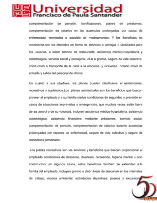 complementación de pensión, bonificaciones, planes de préstamos,
complementación de salarios en las ausencias prolongadas por causa de
enfermedad, reembolso o subsidio de medicamentos. Y los Beneficios no
monetarios son los ofrecidos en forma de servicios o ventajas o facilidades para
los usuarios, a saber servicio de restaurante, asistencia médico-hospitalaria y
odontológica, servicio social y consejería, club o gremio, seguro de vida colectivo,
conducción o transporte de la casa a la empresa, y viceversa, horario móvil de
entrada y salida del personal de oficina.
En cuanto a sus objetivos, los planes pueden clasificarse en asistenciales,
recreativos y supletorios.Los planes asistenciales son los beneficios que buscan
proveer al empleado y a su familia ciertas condiciones de seguridad y previsión en
casos de situaciones imprevistas o emergencias, que muchas veces están fuera
de su control o de su voluntad; incluyen asistencia médico-hospitalaria, asistencia
odontológica, asistencia financiera mediante préstamos, servicio social,
complementación de pensión, complementación de salarios durante ausencias
prolongadas por razones de enfermedad, seguro de vida colectivo y seguro de
accidentes personales.
Los planes recreativos son los servicios y beneficios que buscan proporcionar al
empleado condiciones de descanso, diversión, recreación, higiene mental u ocio
constructivo; en algunos casos, estos beneficios también se extienden a la
familia del empleado; incluyen gremio o club, áreas de descanso en los intervalos
de trabajo, música ambiental, actividades deportivas, paseos y excursiones
 