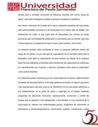 familia, amor y amistad, concursos de disfraces, navidad, año nuevo, obras de
teatro, caminatas ecológicas y salidas a parques recreativos y temáticos.
Así mismo, enfocarse en la parte de la salud, mediante campañas de vacunación
para enfermedades comunes y/o de temporada en su mismo sitio de trabajo, con
preferencia sin costo, si hay costo este es descontado por nómina es varias
quincenas para comodidad del colaborador y cubrimiento para su familia, bajo este
mismo esquema un programa de salud visual y salud auditiva, entre otras.
La empresa también debe enfocarse en tener un personal calificado dentro del
rango de sus oficios; es por esto que la capacitación es un beneficio tanto para el
trabajador como para la organización de esta manera los líderes de la empresa
idean formas didácticas y divertidas para transformar las capacitaciones ladrilludas
en capacitaciones con mejores y eficaces resultados tanto para el colaborador
como para la empresa.
En Colombia existen empresas que son conscientes de la buena implementación
de planes de bienestar laboral, entre ellas podemos encontrar el ingenio azucarero
más representativo del país como lo es INCAUCA S.A la cual presta beneficios a
sus colaboradores en la parte de salud y seguridad en el trabajo mediante
programas de educación, formación, asesoramiento, prevención y control de
riesgos que se apliquen a los trabajadores, a sus familias o a los miembros de la
comunidad en relación con enfermedades graves, programas de prevención al
alcoholismo y farmacodependencia, conservación auditiva, conservación visual,
 