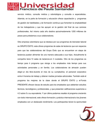 servicio médico, consulta médica y odontológica y consulta a especialistas.
Además, en la parte de formación y educación ofrece capacitación y programas
de gestión de habilidades y de formación continua que fomenten la empleabilidad
de los trabajadores y que les apoyen en la gestión del ﬁnal de sus carreras
profesionales. Así mismo cada año destina aproximadamente 1200 millones de
pesos para préstamos a sus colaboradores.
Otra empresa colombiana que se destaca por sus programas de bienestar laboral
es GRUPO ÉXITO, esta ofrece programas de salas de lactancia que son espacios
para que las colaboradoras del Grupo Éxito que se encuentran en etapa de
lactancia puedan alimentar de una manera adecuada a sus hijos. Actualmente la
compañía tiene 13 salas de lactancia en 3 ciudades. Otro de los programas es
tiempo para ti programa que otorga a los empleados más tiempo para sus
actividades personales y en familia. Los colaboradores de almacén pueden
elegir un día libre durante el mes de su cumpleaños; el personal corporativo
entre 4 horarios de trabajo y obtener medias jornadas adicionales. También está el
programa los mejores de la clase donde el GRUPO ÉXITO y el Fondo
PRESENTE ofrecen becas de estudio para los empleados que adelantan estudios
técnicos, tecnológicos y profesionales, y que presentan calificaciones superiores a
4.3 sobre 5 o su equivalente. Y por último podemos resaltar el programa creciendo
con éxito internacional, este ofrece formación y práctica internacional a los jóvenes
empleados con un destacado rendimiento. Los participantes tienen la oportunidad
 