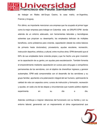 de trabajar en filiales del Grupo Casino, la casa matriz, en Argentina,
Francia y Uruguay.
Por último, es importante mencionar una empresa que ha ocupado el primer lugar
como la mejor empresa para trabajar en Colombia esta es GRUPO EPM donde
además de un entorno adecuado, con herramientas laborales y tecnológicas
solventes que propician su desempeño, los empleados disfrutan de múltiples
beneficios, como préstamos para vivienda, capacitación (desde los ciclos básicos
de primaria hasta doctorados), proveeduría, ayudas escolares, recreación,
instrucción deportiva, artística y cultural, entre muchos otros. EPM demostró que el
64% de sus empleados tiene vivienda propia y que ha hecho una gran inversión
en la capacitación de su gente y en ayudas para escolarización. También fomenta
el emprendimiento mediante capacitación en cursos para cónyuges o compañeros
permanentes de los servidores, con el objetivo de diversificar ingresos y generar
autoempleo. EPM está comprometida con el desarrollo de los servidores y su
grupo familiar, aportando a la potenciación integral del ser humano, optimizando la
calidad de vida con aspectos como; cursos de instrucción y formación, recreación
y ayudas, en cada una de las etapas y circunstancias que nuestro público objetivo
experimenta en su día a día.
Además contribuye a mejorar relaciones del funcionario con su familia y con su
entorno laboral, generando así un mejoramiento al clima organizacional que
 