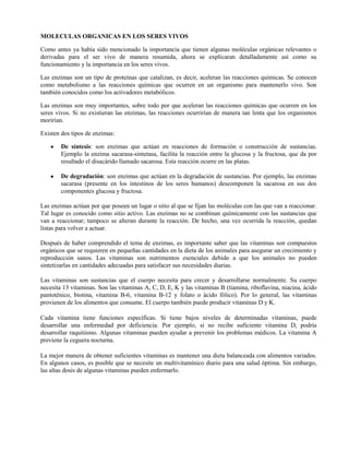 MOLECULAS ORGANICAS EN LOS SERES VIVOS

Como antes ya había sido mencionado la importancia que tienen algunas moléculas orgánicas relevantes o
derivadas para el ser vivo de manera resumida, ahora se explicaran detalladamente así como su
funcionamiento y la importancia en los seres vivos.

Las enzimas son un tipo de proteínas que catalizan, es decir, aceleran las reacciones químicas. Se conocen
como metabolismo a las reacciones químicas que ocurren en un organismo para mantenerlo vivo. Son
también conocidos como los activadores metabólicos.

Las enzimas son muy importantes, sobre todo por que aceleran las reacciones químicas que ocurren en los
seres vivos. Si no existieran las enzimas, las reacciones ocurrirían de manera tan lenta que los organismos
morirían.

Existen dos tipos de enzimas:

        De síntesis: son enzimas que actúan en reacciones de formación o construcción de sustancias.
        Ejemplo la enzima sacarasa-sintetasa, facilita la reacción entre la glucosa y la fructosa, que da por
        resultado el disacárido llamado sacarosa. Esta reacción ocurre en las platas.

        De degradación: son enzimas que actúan en la degradación de sustancias. Por ejemplo, las enzimas
        sacarasa (presente en los intestinos de los seres humanos) descomponen la sacarosa en sus dos
        componentes glucosa y fructosa.

Las enzimas actúan por que poseen un lugar o sitio al que se fijan las moléculas con las que van a reaccionar.
Tal lugar es conocido como sitio activo. Las enzimas no se combinan químicamente con las sustancias que
van a reaccionar; tampoco se alteran durante la reacción. De hecho, una vez ocurrida la reacción, quedan
listas para volver a actuar.

Después de haber comprendido el tema de enzimas, es importante saber que las vitaminas son compuestos
orgánicos que se requieren en pequeñas cantidades en la dieta de los animales para asegurar un crecimiento y
reproducción sanos. Las vitaminas son nutrimentos esenciales debido a que los animales no pueden
sintetizarlas en cantidades adecuadas para satisfacer sus necesidades diarias.

Las vitaminas son sustancias que el cuerpo necesita para crecer y desarrollarse normalmente. Su cuerpo
necesita 13 vitaminas. Son las vitaminas A, C, D, E, K y las vitaminas B (tiamina, riboflavina, niacina, ácido
pantoténico, biotina, vitamina B-6, vitamina B-12 y folato o ácido fólico). Por lo general, las vitaminas
provienen de los alimentos que consume. El cuerpo también puede producir vitaminas D y K.

Cada vitamina tiene funciones específicas. Si tiene bajos niveles de determinadas vitaminas, puede
desarrollar una enfermedad por deficiencia. Por ejemplo, si no recibe suficiente vitamina D, podría
desarrollar raquitismo. Algunas vitaminas pueden ayudar a prevenir los problemas médicos. La vitamina A
previene la ceguera nocturna.

La mejor manera de obtener suficientes vitaminas es mantener una dieta balanceada con alimentos variados.
En algunos casos, es posible que se necesite un multivitamínico diario para una salud óptima. Sin embargo,
las altas dosis de algunas vitaminas pueden enfermarlo.
 