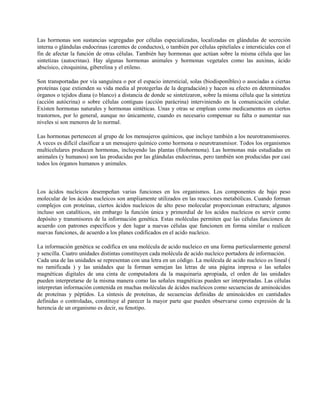 Las hormonas son sustancias segregadas por células especializadas, localizadas en glándulas de secreción
interna o glándulas endocrinas (carentes de conductos), o también por células epiteliales e intersticiales con el
fin de afectar la función de otras células. También hay hormonas que actúan sobre la misma célula que las
sintetizas (autocrinas). Hay algunas hormonas animales y hormonas vegetales como las auxinas, ácido
abscísico, citoquinina, giberelina y el etileno.

Son transportadas por vía sanguínea o por el espacio intersticial, solas (biodisponibles) o asociadas a ciertas
proteínas (que extienden su vida media al protegerlas de la degradación) y hacen su efecto en determinados
órganos o tejidos diana (o blanco) a distancia de donde se sintetizaron, sobre la misma célula que la sintetiza
(acción autócrina) o sobre células contiguas (acción parácrina) interviniendo en la comunicación celular.
Existen hormonas naturales y hormonas sintéticas. Unas y otras se emplean como medicamentos en ciertos
trastornos, por lo general, aunque no únicamente, cuando es necesario compensar su falta o aumentar sus
niveles si son menores de lo normal.

Las hormonas pertenecen al grupo de los mensajeros químicos, que incluye también a los neurotransmisores.
A veces es difícil clasificar a un mensajero químico como hormona o neurotransmisor. Todos los organismos
multicelulares producen hormonas, incluyendo las plantas (fitohormona). Las hormonas más estudiadas en
animales (y humanos) son las producidas por las glándulas endocrinas, pero también son producidas por casi
todos los órganos humanos y animales.



Los ácidos nucleicos desempeñan varias funciones en los organismos. Los componentes de bajo peso
molecular de los ácidos nucleicos son ampliamente utilizados en las reacciones metabólicas. Cuando forman
complejos con proteínas, ciertos ácidos nucleicos de alto peso molecular proporcionan estructura; algunos
incluso son catalíticos, sin embargo la función única y primordial de los acidos nucleicos es servir como
depósito y transmisores de la información genética. Estas moléculas permiten que las células funcionen de
acuerdo con patrones específicos y den lugar a nuevas células que funcionen en forma similar o realicen
nuevas funciones, de acuerdo a los planes codificados en el acido nucleico.

La información genética se codifica en una molécula de acido nucleico en una forma particularmente general
y sencilla. Cuatro unidades distintas constituyen cada molécula de acido nucleico portadora de información.
Cada una de las unidades se representan con una letra en un código. La molécula de acido nucleico es lineal (
no ramificada ) y las unidades que la forman semejan las letras de una página impresa o las señales
magnéticas digitales de una cinta de computadora da la maquinaria apropiada, el orden de las unidades
pueden interpretarse de la misma manera como las señales magnéticas pueden ser interpretadas. Las células
interpretan información contenida en muchas moléculas de ácidos nucleicos como secuencias de aminoácidos
de proteínas y péptidos. La síntesis de proteínas, de secuencias definidas de aminoácidos en cantidades
definidas o controladas, constituye al parecer la mayor parte que pueden observarse como expresión de la
herencia de un organismo es decir, su fenotipo.
 