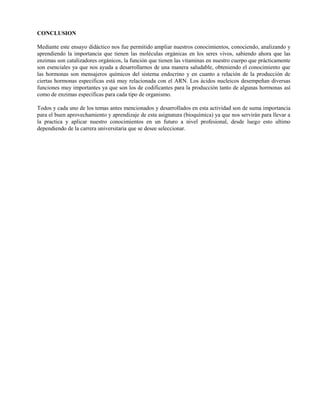 CONCLUSION

Mediante este ensayo didáctico nos fue permitido ampliar nuestros conocimientos, conociendo, analizando y
aprendiendo la importancia que tienen las moléculas orgánicas en los seres vivos, sabiendo ahora que las
enzimas son catalizadores orgánicos, la función que tienen las vitaminas en nuestro cuerpo que prácticamente
son esenciales ya que nos ayuda a desarrollarnos de una manera saludable, obteniendo el conocimiento que
las hormonas son mensajeros químicos del sistema endocrino y en cuanto a relación de la producción de
ciertas hormonas especificas está muy relacionada con el ARN. Los ácidos nucleicos desempeñan diversas
funciones muy importantes ya que son los de codificantes para la producción tanto de algunas hormonas así
como de enzimas especificas para cada tipo de organismo.

Todos y cada uno de los temas antes mencionados y desarrollados en esta actividad son de suma importancia
para el buen aprovechamiento y aprendizaje de esta asignatura (bioquímica) ya que nos servirán para llevar a
la practica y aplicar nuestro conocimientos en un futuro a nivel profesional, desde luego esto ultimo
dependiendo de la carrera universitaria que se desee seleccionar.
 