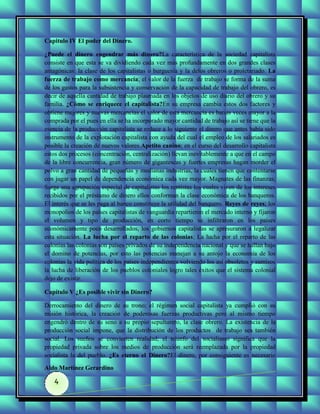 Capitulo IV El poder del Dinero.

¿Puede el dinero engendrar más dinero?La característica de la sociedad capitalista
consiste en que esta se va dividiendo cada vez más profundamente en dos grandes clases
antagónicas: la clase de los capitalistas o burguesía y la delos obreros o proletariado. La
fuerza de trabajo como mercancía; el valor de la fuerza de trabajo se forma de la suma
de los gastos para la subsistencia y conservación de la capacidad de trabajo del obrero, es
decir de aquella cantidad de trabajo plasmada en los objetos de uso diario del obrero y su
familia. ¿Cómo se enriquece el capitalista?En su empresa cambia estos dos factores y
obtiene mejores y nuevas mercancías el valor de esta mercancía es barias veces mayor a la
comprada por el pues en ella se ha incorporado mayor cantidad de trabajo así se tiene que la
esencia de la producción capitalista se reduce a lo siguiente el dinero que antes había sido
instrumento de la explotación capitalista con ayuda del cual el empleo de los salariados es
posible la creación de nuevos valores.Apetito canino; en el curso del desarrollo capitalista
estos dos procesos (concentración, centralización) llevan inevitablemente a que en el campo
de la libre concurrencia, gran número de gigantescas y fuertes empresas hagan morder el
polvo a gran cantidad de pequeñas y medianas industrias, la cuales tienen que contentarse
con jugar un papel de dependencia económica cada vez mayor. Magnates de las finanzas;
Surge una agrupación especial de capitalistas los rentistas los cuales viven de los intereses
recibidos por el préstamo de dinero ellos conforman la clase económica de los banqueros.
El interés que se les paga al banco constituye la utilidad del banquero. Reyes de reyes; los
monopolios de los países capitalistas de vanguardia repartieron el mercado interno y fijaron
el volumen y tipo de producción, en corto tiempo se infiltraron en los países
económicamente poco desarrollados, los gobiernos capitalistas se apresuraron a legalizar
esta situación. La lucha por el reparto de las colonias; La lucha por el reparto de las
colonias las colonias son países privados de su independencia nacional y que se hallan bajo
el domino de potencias, por esto las potencias manejan a su antojo la economía de los
colonias la vida política de los países independientes volviendo los así obsoletos y sumisos
la lucha de liberación de los pueblos coloniales logro tales éxitos que el sistema colonial
dejo de existir.

Capítulo V ¿Es posible vivir sin Dinero?

Derrocamiento del dinero de su trono; el régimen social capitalista ya cumplió con su
misión histórica, la creación de poderosas fuerzas productivas pero al mismo tiempo
engendró dentro de su seno a su propio sepulturero, la clase obrero. La existencia de la
producción social impone, que la distribución de los productos de trabajo sea también
social. Los sueños se convierten realidad; el triunfo del socialismo significa que la
propiedad privada sobre los medios de producción será reemplazada por la propiedad
socialista la del pueblo. ¿Es eterno el Dinero?El dinero, por consiguiente es necesario

Aldo Martínez Gerardino

   4
 