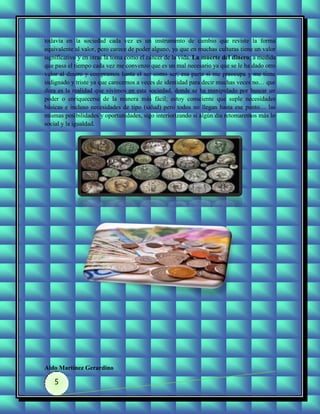 todavía en la sociedad cada vez es un instrumento de cambio que reviste la forma
equivalente al valor, pero carece de poder alguno, ya que en muchas culturas tiene un valor
significativo y en otras la toma como el cáncer de la vida. La muerte del dinero; a medida
que pasa el tiempo cada vez me convenzo que es un mal necesario ya que se le ha dado otro
valor al dinero y compramos hasta el ser como ser; esa parte si me preocupa y me tiene
indignado y triste ya que carecemos a veces de identidad para decir muchas veces no… que
dura es la realidad que vivimos en esta sociedad, donde se ha manipulado por buscar un
poder o enriquecerse de la manera más fácil; estoy consciente que suple necesidades
básicas e incluso necesidades de tipo (salud) pero todos no llegan hasta ese punto… las
mismas posibilidades y oportunidades, sigo interiorizando si algún día retomaremos más lo
social y la igualdad.




Aldo Martínez Gerardino

   5
 