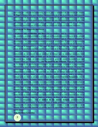 realizadas por cada unidad monetaria, es decir, por la velocidad de circulación del dinero.
El Papel y Orotuvieron unos cambios fundamentales en el que la emisión de papel moneda
sobre la base de las reservas de oro tuvo un significado de suma importancia la cual sirvió
para confirmar que cada papel estaba respaldado por una determinada cantidad de oro, sino
que también al comienzo sirvió para garantizar que cada billete emitido por la entidad
legalmente autorizada por el Estado podía ser convertido en oro en cualquier momento.

Capítulo III En Búsqueda del Dinero

Los precios son establecidos por Diossi los compradores para un determinado producto
son muchos y su disponibilidad en el mercado es limitada entonces el precio de un artículo
se elevara porque hay escasez por el contrario si el producto que se ofrece se encuentra en
abundancia y los compradores escasean entonces el precio baja. El precio es la expresión
del valor en unidades monetarias entonces se pude asegurar que depende de dos factores: 1.
del valor de la mercancía y 2. Del valor del dinero es decir del oro, se entiende que el
precio de los productos también cambia con el valor de la fluctuación que sufra el valor del
dinero, por consiguiente el productor que labora en condiciones anti técnicas y emplea en la
elaboración de un articulo mayor cantidad de trabajo que la cantidad necesaria tiene
necesariamente que sufrir pérdidas que lo llevaran a la pobreza al mismo tiempo el
productor que trabaja en condiciones mejores y goza de mayor demanda tiene que
necesariamente que enriquecerse.... Por los senderos del comercio; logró un gran impacto
en la demanda de productos anteriormente los comerciantes compraban a los pequeños
mercaderes y luego vendían a altos precios desmoronaban en lo comercial los pequeños
comerciantes y ellos se enriquecían de esta manera; el pequeño productor pierde su
independencia económica… Se conviene en esencian un trabajo asalariado. El siguiente
paso es que el comediante reúne a los pequeños productores en un local y los obliga a
trabajar para él. Este es un paso más a hacia elcapitalismo.Usureros Banqueros; vino la
creación de bancos los cuales fueron creados por los sacerdotes los cuales continuaron las
operaciones crediticias, entonces hizo su aparición los poseedores de dinero depositaban en
el banco una determinada suma de dinero las cuentas corrientes más tarde si el comerciante
deseaba hacer un pago, entonces llenaba un formulario expedido por el mismo banco que se
llamaba cheque, luego el cheque no es más que una orden que el depositante da al banco
para que este pague la suma que el convino en el cheque para que le paguen al acreedor
deducido de su cuenta corriente. Las operaciones bancarias en la vida comercial cada vez es
más frecuente observar que los pagos no se hacen con dinero en efectivo sino con letras de
cambio u obligaciones. En el umbral de los nuevos tiempos; paralelamente al
fortalecimiento económico, la burguesía logro el poder político… La primera revolución
burguesa triunfo en Inglaterra, desde entonces se dio comienzo a una nueva época en la
historia de la sociedad humana, el camino hacia el capitalismo, hacia el poder del dinero
estaba abierto.
Aldo Martínez Gerardino

    3
 