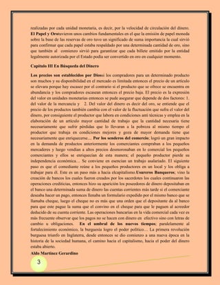 realizadas por cada unidad monetaria, es decir, por la velocidad de circulación del dinero.
El Papel y Orotuvieron unos cambios fundamentales en el que la emisión de papel moneda
sobre la base de las reservas de oro tuvo un significado de suma importancia la cual sirvió
para confirmar que cada papel estaba respaldado por una determinada cantidad de oro, sino
que también al comienzo sirvió para garantizar que cada billete emitido por la entidad
legalmente autorizada por el Estado podía ser convertido en oro en cualquier momento.

Capítulo III En Búsqueda del Dinero

Los precios son establecidos por Diossi los compradores para un determinado producto
son muchos y su disponibilidad en el mercado es limitada entonces el precio de un artículo
se elevara porque hay escasez por el contrario si el producto que se ofrece se encuentra en
abundancia y los compradores escasean entonces el precio baja. El precio es la expresión
del valor en unidades monetarias entonces se pude asegurar que depende de dos factores: 1.
del valor de la mercancía y 2. Del valor del dinero es decir del oro, se entiende que el
precio de los productos también cambia con el valor de la fluctuación que sufra el valor del
dinero, por consiguiente el productor que labora en condiciones anti técnicas y emplea en la
elaboración de un artículo mayor cantidad de trabajo que la cantidad necesaria tiene
necesariamente que sufrir pérdidas que lo llevaran a la pobreza al mismo tiempo el
productor que trabaja en condiciones mejores y goza de mayor demanda tiene que
necesariamente que enriquecerse.... Por los senderos del comercio; logró un gran impacto
en la demanda de productos anteriormente los comerciantes compraban a los pequeños
mercaderes y luego vendían a altos precios desmoronaban en lo comercial los pequeños
comerciantes y ellos se enriquecían de esta manera; el pequeño productor pierde su
independencia económica… Se conviene en esencian un trabajo asalariado. El siguiente
paso es que el comediante reúne a los pequeños productores en un local y los obliga a
trabajar para él. Este es un paso más a hacia elcapitalismo.Usureros Banqueros; vino la
creación de bancos los cuales fueron creados por los sacerdotes los cuales continuaron las
operaciones crediticias, entonces hizo su aparición los poseedores de dinero depositaban en
el banco una determinada suma de dinero las cuentas corrientes más tarde si el comerciante
deseaba hacer un pago, entonces llenaba un formulario expedido por el mismo banco que se
llamaba cheque, luego el cheque no es más que una orden que el depositante da al banco
para que este pague la suma que el convino en el cheque para que le paguen al acreedor
deducido de su cuenta corriente. Las operaciones bancarias en la vida comercial cada vez es
más frecuente observar que los pagos no se hacen con dinero en efectivo sino con letras de
cambio u obligaciones. En el umbral de los nuevos tiempos; paralelamente al
fortalecimiento económico, la burguesía logro el poder político… La primera revolución
burguesa triunfo en Inglaterra, desde entonces se dio comienzo a una nueva época en la
historia de la sociedad humana, el camino hacia el capitalismo, hacia el poder del dinero
estaba abierto.
Aldo Martínez Gerardino

   3
 