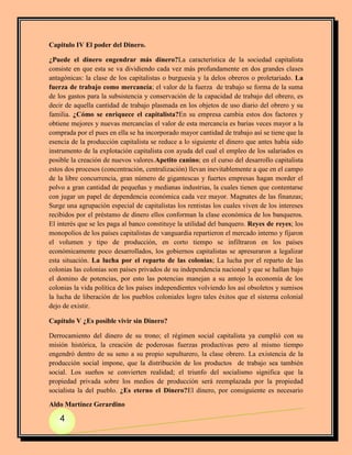 Capitulo IV El poder del Dinero.

¿Puede el dinero engendrar más dinero?La característica de la sociedad capitalista
consiste en que esta se va dividiendo cada vez más profundamente en dos grandes clases
antagónicas: la clase de los capitalistas o burguesía y la delos obreros o proletariado. La
fuerza de trabajo como mercancía; el valor de la fuerza de trabajo se forma de la suma
de los gastos para la subsistencia y conservación de la capacidad de trabajo del obrero, es
decir de aquella cantidad de trabajo plasmada en los objetos de uso diario del obrero y su
familia. ¿Cómo se enriquece el capitalista?En su empresa cambia estos dos factores y
obtiene mejores y nuevas mercancías el valor de esta mercancía es barias veces mayor a la
comprada por el pues en ella se ha incorporado mayor cantidad de trabajo así se tiene que la
esencia de la producción capitalista se reduce a lo siguiente el dinero que antes había sido
instrumento de la explotación capitalista con ayuda del cual el empleo de los salariados es
posible la creación de nuevos valores.Apetito canino; en el curso del desarrollo capitalista
estos dos procesos (concentración, centralización) llevan inevitablemente a que en el campo
de la libre concurrencia, gran número de gigantescas y fuertes empresas hagan morder el
polvo a gran cantidad de pequeñas y medianas industrias, la cuales tienen que contentarse
con jugar un papel de dependencia económica cada vez mayor. Magnates de las finanzas;
Surge una agrupación especial de capitalistas los rentistas los cuales viven de los intereses
recibidos por el préstamo de dinero ellos conforman la clase económica de los banqueros.
El interés que se les paga al banco constituye la utilidad del banquero. Reyes de reyes; los
monopolios de los países capitalistas de vanguardia repartieron el mercado interno y fijaron
el volumen y tipo de producción, en corto tiempo se infiltraron en los países
económicamente poco desarrollados, los gobiernos capitalistas se apresuraron a legalizar
esta situación. La lucha por el reparto de las colonias; La lucha por el reparto de las
colonias las colonias son países privados de su independencia nacional y que se hallan bajo
el domino de potencias, por esto las potencias manejan a su antojo la economía de los
colonias la vida política de los países independientes volviendo los así obsoletos y sumisos
la lucha de liberación de los pueblos coloniales logro tales éxitos que el sistema colonial
dejo de existir.

Capítulo V ¿Es posible vivir sin Dinero?

Derrocamiento del dinero de su trono; el régimen social capitalista ya cumplió con su
misión histórica, la creación de poderosas fuerzas productivas pero al mismo tiempo
engendró dentro de su seno a su propio sepulturero, la clase obrero. La existencia de la
producción social impone, que la distribución de los productos de trabajo sea también
social. Los sueños se convierten realidad; el triunfo del socialismo significa que la
propiedad privada sobre los medios de producción será reemplazada por la propiedad
socialista la del pueblo. ¿Es eterno el Dinero?El dinero, por consiguiente es necesario

Aldo Martínez Gerardino

   4
 