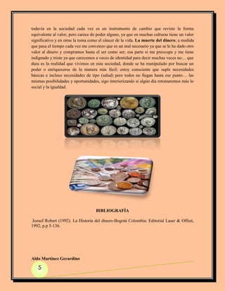 todavía en la sociedad cada vez es un instrumento de cambio que reviste la forma
equivalente al valor, pero carece de poder alguno, ya que en muchas culturas tiene un valor
significativo y en otras la toma como el cáncer de la vida. La muerte del dinero; a medida
que pasa el tiempo cada vez me convenzo que es un mal necesario ya que se le ha dado otro
valor al dinero y compramos hasta el ser como ser; esa parte si me preocupa y me tiene
indignado y triste ya que carecemos a veces de identidad para decir muchas veces no… que
dura es la realidad que vivimos en esta sociedad, donde se ha manipulado por buscar un
poder o enriquecerse de la manera más fácil; estoy consciente que suple necesidades
básicas e incluso necesidades de tipo (salud) pero todos no llegan hasta ese punto… las
mismas posibilidades y oportunidades, sigo interiorizando si algún día retomaremos más lo
social y la igualdad.




                                    BIBLIOGRAFÍA

 Jozsef Robert (1992). La Historia del dinero-Bogotá Colombia: Editorial Laser & Offset,
1992, p.p 5-136.




Aldo Martínez Gerardino

   5
 