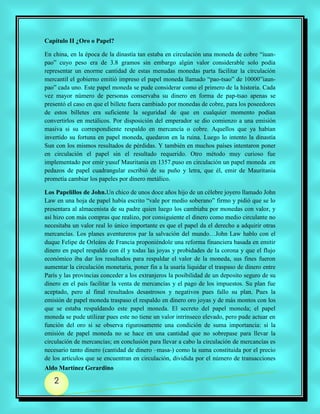 Capítulo II ¿Oro o Papel?

En china, en la época de la dinastía tan estaba en circulación una moneda de cobre “iuan-
pao” cuyo peso era de 3.8 gramos sin embargo algún valor considerable solo podía
representar un enorme cantidad de estas menudas monedas parta facilitar la circulación
mercantil el gobierno emitió impreso el papel moneda llamado “pao-tsao” de 10000”iaun-
pao” cada uno. Este papel moneda se pude considerar como el primero de la historia. Cada
vez mayor número de personas conservaba su dinero en forma de pap-tsao apenas se
presentó el caso en que el billete fuera cambiado por monedas de cobre, para los poseedores
de estos billetes era suficiente la seguridad de que en cualquier momento podían
convertirlos en metálicos. Por disposición del emperador se dio comienzo a una emisión
masiva si su correspondiente respaldo en mercancía o cobre. Aquellos que ya habían
invertido su fortuna en papel moneda, quedaron en la ruina. Luego lo intento la dinastía
Sun con los mismos resultados de pérdidas. Y también en muchos países intentaron poner
en circulación el papel sin el resultado requerido. Otro método muy curioso fue
implementado por emir yusuf Mauritania en 1357.puso en circulación un papel moneda .en
pedazos de papel cuadrangular escribió de su puño y letra, que él, emir de Mauritania
prometía cambiar los papeles por dinero metálico.

Los Papelillos de John.Un chico de unos doce años hijo de un célebre joyero llamado John
Law en una hoja de papel había escrito “vale por medio soberano” firmo y pidió que se lo
presentara al almacenista de su padre quien luego los cambiaba por monedas con valor, y
así hizo con más compras que realizo, por consiguiente el dinero como medio circulante no
necesitaba un valor real lo único importante es que el papel da el derecho a adquirir otras
mercancías. Los planes aventureros par la salvación del mundo…John Law hablo con el
duque Felipe de Orleáns de Francia proponiéndole una reforma financiera basada en emitir
dinero en papel respaldo con él y todas las joyas y probidades de la corona y que el flujo
económico iba dar los resultados para respaldar el valor de la moneda, sus fines fueron
aumentar la circulación monetaria, poner fin a la usaría liquidar el traspaso de dinero entre
París y las provincias conceder a los extranjeros la posibilidad de un deposito seguro de su
dinero en el país facilitar la venta de mercancías y el pago de los impuestos. Su plan fue
aceptado, pero al final resultados desastrosos y negativos pues fallo su plan. Pues la
emisión de papel moneda traspaso el respaldo en dinero oro joyas y de más montos con los
que se estaba respaldando este papel moneda. El secreto del papel moneda; el papel
moneda se pude utilizar pues este no tiene un valor intrínseco elevado, pero pude actuar en
función del oro si se observa rigurosamente una condición de suma importancia: si la
emisión de papel moneda no se hace en una cantidad que no sobrepase para llevar la
circulación de mercancías; en conclusión para llevar a cabo la circulación de mercancías es
necesario tanto dinero (cantidad de dinero –masa-) como la suma constituida por el precio
de los artículos que se encuentran en circulación, dividida por el número de transacciones
Aldo Martínez Gerardino

   2
 