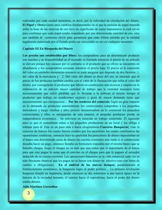 realizadas por cada unidad monetaria, es decir, por la velocidad de circulación del dinero.
El Papel y Orotuvieron unos cambios fundamentales en el que la emisión de papel moneda
sobre la base de las reservas de oro tuvo un significado de suma importancia la cual sirvió
para confirmar que cada papel estaba respaldado por una determinada cantidad de oro, sino
que también al comienzo sirvió para garantizar que cada billete emitido por la entidad
legalmente autorizada por el Estado podía ser convertido en oro en cualquier momento.

Capítulo III En Búsqueda del Dinero

Los precios son establecidos por Diossi los compradores para un determinado producto
son muchos y su disponibilidad en el mercado es limitada entonces el precio de un artículo
se elevara porque hay escasez por el contrario si el producto que se ofrece se encuentra en
abundancia y los compradores escasean entonces el precio baja. El precio es la expresión
del valor en unidades monetarias entonces se pude asegurar que depende de dos factores: 1.
del valor de la mercancía y 2. Del valor del dinero es decir del oro, se entiende que el
precio de los productos también cambia con el valor de la fluctuación que sufra el valor del
dinero, por consiguiente el productor que labora en condiciones anti técnicas y emplea en la
elaboración de un artículo mayor cantidad de trabajo que la cantidad necesaria tiene
necesariamente que sufrir pérdidas que lo llevaran a la pobreza al mismo tiempo el
productor que trabaja en condiciones mejores y goza de mayor demanda tiene que
necesariamente que enriquecerse.... Por los senderos del comercio; logró un gran impacto
en la demanda de productos anteriormente los comerciantes compraban a los pequeños
mercaderes y luego vendían a altos precios desmoronaban en lo comercial los pequeños
comerciantes y ellos se enriquecían de esta manera; el pequeño productor pierde su
independencia económica… Se conviene en esencian un trabajo asalariado. El siguiente
paso es que el comediante reúne a los pequeños productores en un local y los obliga a
trabajar para él. Este es un paso más a hacia elcapitalismo.Usureros Banqueros; vino la
creación de bancos los cuales fueron creados por los sacerdotes los cuales continuaron las
operaciones crediticias, entonces hizo su aparición los poseedores de dinero depositaban en
el banco una determinada suma de dinero las cuentas corrientes más tarde si el comerciante
deseaba hacer un pago, entonces llenaba un formulario expedido por el mismo banco que se
llamaba cheque, luego el cheque no es más que una orden que el depositante da al banco
para que este pague la suma que el convino en el cheque para que le paguen al acreedor
deducido de su cuenta corriente. Las operaciones bancarias en la vida comercial cada vez es
más frecuente observar que los pagos no se hacen con dinero en efectivo sino con letras de
cambio u obligaciones. En el umbral de los nuevos tiempos; paralelamente al
fortalecimiento económico, la burguesía logro el poder político… La primera revolución
burguesa triunfo en Inglaterra, desde entonces se dio comienzo a una nueva época en la
historia de la sociedad humana, el camino hacia el capitalismo, hacia el poder del dinero
estaba abierto.
Aldo Martínez Gerardino

   3
 