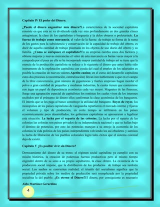 Capitulo IV El poder del Dinero.

¿Puede el dinero engendrar más dinero?La característica de la sociedad capitalista
consiste en que esta se va dividiendo cada vez más profundamente en dos grandes clases
antagónicas: la clase de los capitalistas o burguesía y la delos obreros o proletariado. La
fuerza de trabajo como mercancía; el valor de la fuerza de trabajo se forma de la suma
de los gastos para la subsistencia y conservación de la capacidad de trabajo del obrero, es
decir de aquella cantidad de trabajo plasmada en los objetos de uso diario del obrero y su
familia. ¿Cómo se enriquece el capitalista?En su empresa cambia estos dos factores y
obtiene mejores y nuevas mercancías el valor de esta mercancía es barias veces mayor a la
comprada por el pues en ella se ha incorporado mayor cantidad de trabajo así se tiene que la
esencia de la producción capitalista se reduce a lo siguiente el dinero que antes había sido
instrumento de la explotación capitalista con ayuda del cual el empleo de los salariados es
posible la creación de nuevos valores.Apetito canino; en el curso del desarrollo capitalista
estos dos procesos (concentración, centralización) llevan inevitablemente a que en el campo
de la libre concurrencia, gran número de gigantescas y fuertes empresas hagan morder el
polvo a gran cantidad de pequeñas y medianas industrias, la cuales tienen que contentarse
con jugar un papel de dependencia económica cada vez mayor. Magnates de las finanzas;
Surge una agrupación especial de capitalistas los rentistas los cuales viven de los intereses
recibidos por el préstamo de dinero ellos conforman la clase económica de los banqueros.
El interés que se les paga al banco constituye la utilidad del banquero. Reyes de reyes; los
monopolios de los países capitalistas de vanguardia repartieron el mercado interno y fijaron
el volumen y tipo de producción, en corto tiempo se infiltraron en los países
económicamente poco desarrollados, los gobiernos capitalistas se apresuraron a legalizar
esta situación. La lucha por el reparto de las colonias; La lucha por el reparto de las
colonias las colonias son países privados de su independencia nacional y que se hallan bajo
el domino de potencias, por esto las potencias manejan a su antojo la economía de los
colonias la vida política de los países independientes volviendo los así obsoletos y sumisos
la lucha de liberación de los pueblos coloniales logro tales éxitos que el sistema colonial
dejo de existir.

Capítulo V ¿Es posible vivir sin Dinero?

Derrocamiento del dinero de su trono; el régimen social capitalista ya cumplió con su
misión histórica, la creación de poderosas fuerzas productivas pero al mismo tiempo
engendró dentro de su seno a su propio sepulturero, la clase obrero. La existencia de la
producción social impone, que la distribución de los productos de trabajo sea también
social. Los sueños se convierten realidad; el triunfo del socialismo significa que la
propiedad privada sobre los medios de producción será reemplazada por la propiedad
socialista la del pueblo. ¿Es eterno el Dinero?El dinero, por consiguiente es necesario

Aldo Martínez Gerardino

   4
 