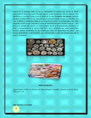 todavía en la sociedad cada vez es un instrumento de cambio que reviste la forma
equivalente al valor, pero carece de poder alguno, ya que en muchas culturas tiene un valor
significativo y en otras la toma como el cáncer de la vida. La muerte del dinero; a medida
que pasa el tiempo cada vez me convenzo que es un mal necesario ya que se le ha dado otro
valor al dinero y compramos hasta el ser como ser; esa parte si me preocupa y me tiene
indignado y triste ya que carecemos a veces de identidad para decir muchas veces no… que
dura es la realidad que vivimos en esta sociedad, donde se ha manipulado por buscar un
poder o enriquecerse de la manera más fácil; estoy consciente que suple necesidades
básicas e incluso necesidades de tipo (salud) pero todos no llegan hasta ese punto… las
mismas posibilidades y oportunidades, sigo interiorizando si algún día retomaremos más lo
social y la igualdad.




                                    BIBLIOGRAFÍA

 Jozsef Robert (1992). La Historia del dinero-Bogotá Colombia: Editorial Laser & Offset,
1992, p.p 5-136.




Aldo Martínez Gerardino

   5
 