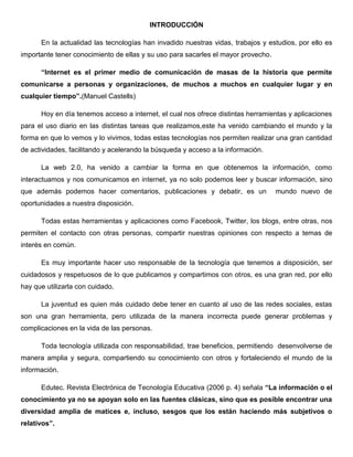 INTRODUCCIÓN
En la actualidad las tecnologías han invadido nuestras vidas, trabajos y estudios, por ello es
importante tener conocimiento de ellas y su uso para sacarles el mayor provecho.
“Internet es el primer medio de comunicación de masas de la historia que permite
comunicarse a personas y organizaciones, de muchos a muchos en cualquier lugar y en
cualquier tiempo”.(Manuel Castells)
Hoy en día tenemos acceso a internet, el cual nos ofrece distintas herramientas y aplicaciones
para el uso diario en las distintas tareas que realizamos,este ha venido cambiando el mundo y la
forma en que lo vemos y lo vivimos, todas estas tecnologías nos permiten realizar una gran cantidad
de actividades, facilitando y acelerando la búsqueda y acceso a la información.
La web 2.0, ha venido a cambiar la forma en que obtenemos la información, como
interactuamos y nos comunicamos en internet, ya no solo podemos leer y buscar información, sino
que además podemos hacer comentarios, publicaciones y debatir, es un mundo nuevo de
oportunidades a nuestra disposición.
Todas estas herramientas y aplicaciones como Facebook, Twitter, los blogs, entre otras, nos
permiten el contacto con otras personas, compartir nuestras opiniones con respecto a temas de
interés en común.
Es muy importante hacer uso responsable de la tecnología que tenemos a disposición, ser
cuidadosos y respetuosos de lo que publicamos y compartimos con otros, es una gran red, por ello
hay que utilizarla con cuidado.
La juventud es quien más cuidado debe tener en cuanto al uso de las redes sociales, estas
son una gran herramienta, pero utilizada de la manera incorrecta puede generar problemas y
complicaciones en la vida de las personas.
Toda tecnología utilizada con responsabilidad, trae beneficios, permitiendo desenvolverse de
manera amplia y segura, compartiendo su conocimiento con otros y fortaleciendo el mundo de la
información.
Edutec. Revista Electrónica de Tecnología Educativa (2006 p. 4) señala “La información o el
conocimiento ya no se apoyan solo en las fuentes clásicas, sino que es posible encontrar una
diversidad amplia de matices e, incluso, sesgos que los están haciendo más subjetivos o
relativos”.
 