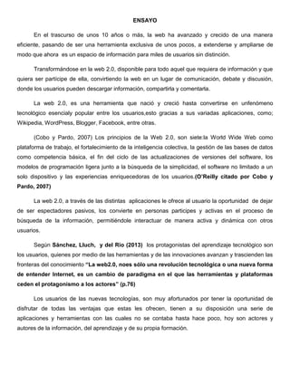 ENSAYO
En el trascurso de unos 10 años o más, la web ha avanzado y crecido de una manera
eficiente, pasando de ser una herramienta exclusiva de unos pocos, a extenderse y ampliarse de
modo que ahora es un espacio de información para miles de usuarios sin distinción.
Transformándose en la web 2.0, disponible para todo aquel que requiera de información y que
quiera ser partícipe de ella, convirtiendo la web en un lugar de comunicación, debate y discusión,
donde los usuarios pueden descargar información, compartirla y comentarla.
La web 2.0, es una herramienta que nació y creció hasta convertirse en unfenómeno
tecnológico esencialy popular entre los usuarios,esto gracias a sus variadas aplicaciones, como;
Wikipedia, WordPress, Blogger, Facebook, entre otras.
(Cobo y Pardo, 2007) Los principios de la Web 2.0, son siete:la World Wide Web como
plataforma de trabajo, el fortalecimiento de la inteligencia colectiva, la gestión de las bases de datos
como competencia básica, el fin del ciclo de las actualizaciones de versiones del software, los
modelos de programación ligera junto a la búsqueda de la simplicidad, el software no limitado a un
solo dispositivo y las experiencias enriquecedoras de los usuarios.(O’Reilly citado por Cobo y
Pardo, 2007)
La web 2.0, a través de las distintas aplicaciones le ofrece al usuario la oportunidad de dejar
de ser espectadores pasivos, los convierte en personas participes y activas en el proceso de
búsqueda de la información, permitiéndole interactuar de manera activa y dinámica con otros
usuarios.
Según Sánchez, Lluch, y del Río (2013) los protagonistas del aprendizaje tecnológico son
los usuarios, quienes por medio de las herramientas y de las innovaciones avanzan y trascienden las
fronteras del conocimiento “La web2.0, noes sólo una revolución tecnológica o una nueva forma
de entender Internet, es un cambio de paradigma en el que las herramientas y plataformas
ceden el protagonismo a los actores” (p.76)
Los usuarios de las nuevas tecnologías, son muy afortunados por tener la oportunidad de
disfrutar de todas las ventajas que estas les ofrecen, tienen a su disposición una serie de
aplicaciones y herramientas con las cuales no se contaba hasta hace poco, hoy son actores y
autores de la información, del aprendizaje y de su propia formación.
 