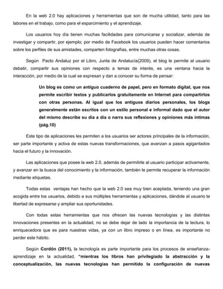 En la web 2.0 hay aplicaciones y herramientas que son de mucha utilidad, tanto para las
labores en el trabajo, como para el esparcimiento y el aprendizaje.
Los usuarios hoy día tienen muchas facilidades para comunicarse y socializar, además de
investigar y compartir, por ejemplo; por medio de Facebook los usuarios pueden hacer comentarios
sobre los perfiles de sus amistades, comparten fotografías, entre muchas otras cosas.
Según Pacto Andaluz por el Libro, Junta de Andalucía(2009), el blog le permite al usuario
debatir, compartir sus opiniones con respecto a temas de interés, es una ventana hacia la
interacción, por medio de la cual se expresan y dan a conocer su forma de pensar:
Un blog es como un antiguo cuaderno de papel, pero en formato digital, que nos
permite escribir textos y publicarlos gratuitamente en Internet para compartirlos
con otras personas. Al igual que los antiguos diarios personales, los blogs
generalmente están escritos con un estilo personal e informal dado que el autor
del mismo describe su día a día o narra sus reflexiones y opiniones más íntimas
(pág.10)
Este tipo de aplicaciones les permiten a los usuarios ser actores principales de la información,
ser parte importante y activa de estas nuevas transformaciones, que avanzan a pasos agigantados
hacia el futuro y la innovación.
Las aplicaciones que posee la web 2.0, además de permitirle al usuario participar activamente,
y avanzar en la busca del conocimiento y la información, también le permite recuperar la información
mediante etiquetas.
Todas estas ventajas han hecho que la web 2.0 sea muy bien aceptada, teniendo una gran
acogida entre los usuarios, debido a sus múltiples herramientas y aplicaciones, dándole al usuario la
libertad de expresarse y ampliar sus oportunidades.
Con todas estas herramientas que nos ofrecen las nuevas tecnologías y las distintas
innovaciones presentes en la actualidad, no se debe dejar de lado la importancia de la lectura, lo
enriquecedora que es para nuestras vidas, ya con un libro impreso o en línea, es importante no
perder este hábito.
Según Cordón (2011), la tecnología es parte importante para los procesos de enseñanza-
aprendizaje en la actualidad, “mientras los libros han privilegiado la abstracción y la
conceptualización, las nuevas tecnologías han permitido la configuración de nuevas
 