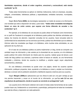 identidades expresivas, donde el orden cognitivo, emocional y sociocultural, está siendo
sustituido” (p.12)
Todas estas herramientas se aplican en distintas instituciones, tanto en empresas, escuelas,
colegios, universidades, bibliotecas públicas y especializadas, entidades bancarias, municipales,
entre otras.
Según De la Torre (2006), las tecnologías representan un medio de acceso a la información,
una novedad que está a disposición de todos y para todos “todas estas novedades tecnológicas
tienen un nexo de unión común, que supone una forma diferente de acceder a los
contenidos” (p.7)
Por ejemplo, en la biblioteca de una escuela se puede utilizar el Facebook como herramienta,
en un perfil de Facebook la encargada de la biblioteca puede publicar las distintas actividades que
realiza, los horarios de atención, responder consultas de los usuarios, hacer encuesta sobre la
conformidad de los estudiantes con los servicios que brinda, publicar las efemérides que se celebran,
informar sobre las novedades que llegan a la biblioteca, entre muchas otras actividades, es una
aplicación de muy fácil uso.
En el caso de una biblioteca pública se podría implementar un blog, donde se comparte una
cantidad mayor de información y más variada por la diversidad de sus usuarios, en el la biblioteca
puede publicar link sobre información de interés para los usuarios, realizar grupo de lectura y por
medio del blog publicar sus avances y opiniones sobre la lectura en estudio, es una herramienta
moldeable y dinámica, donde los usuarios la modifican y amplían según vayan adquiriendo
conocimientos y destrezas.
En una biblioteca universitaria se puede crear una página, donde los usuarios aporten
información, publiquen proyectos, tesis, ayudando a la biblioteca a crecer y ampliar sus horizontes,
dándose a conocer ante la población estudiantil y habilitando espacios creativos para sus usuarios.
Según Margaix (2008),las aplicaciones que nos ofrece la web son una gran ventaja ya que
nos permite trascender y crecer en el mundo de la información, ya que“La web 2.0 es una
arquitectura de participación, donde el usuario se convierte en protagonista” (p.8)
Los usuarios de la información obtienen de la web 2.0 todas estas herramientas de las cuales
pueden hacer uso, fortaleciendo su conocimiento y aprendizaje, participando de todas las novedades
que esta les ofrece y mejorando con cada aplicación.
 