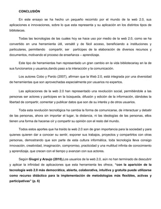 CONCLUSIÓN
En este ensayo se ha hecho un pequeño recorrido por el mundo de la web 2.0, sus
aplicaciones e innovaciones, sobre lo que esta representa y su aplicación en los distintos tipos de
bibliotecas.
Todas las tecnologías de las cuales hoy se hace uso por medio de la web 2.0, como se ha
convertido en una herramienta útil, versátil y de fácil acceso, beneficiando a instituciones y
particulares, permitiendo compartir, ser partícipes de la elaboración de diversos recursos y
documentos, motivando el proceso de enseñanza – aprendizaje.
Este tipo de herramientas han representado un gran cambio en la vida bibliotecariay en la de
sus funcionarios y usuarios,dando paso a la interacción y la comunicación.
Los autores Cobo y Pardo (2007), afirman que la Web 2.0, está integrada por una diversidad
de herramientas que son aprovechadas especialmente por usuarios no expertos.
Las aplicaciones de la web 2.0 han representado una revolución social, permitiéndole a las
personas ser actores y participes en la búsqueda, difusión y edición de la información, dándoles la
libertad de compartir, comentar y publicar datos que son de su interés y de otros usuarios.
Toda esta revolución tecnológica ha cambia la forma de comunicarse, de interactuar y debatir
de las personas, ahora sin importar el lugar, la distancia, ni las ideologías de las personas, ellos
tienen una forma de hacerse oír y compartir su opinión con el resto del mundo.
Todos estos aportes que ha traído la web 2.0 son de gran importancia para la sociedad y para
quienes quieren dar a conocer su sentir, exponer sus trabajos, proyectos y compartirlos con otras
personas, demostrando que son parte de esta cultura informática, toda tecnología lleva consigo
innovación, creatividad, imaginación, compromiso, practicidad y una multitud infinita de conocimiento
y aprendizaje, que crecen con el tiempo y avanzan con sus actores.
Según Giugni y Araujo (2010),Los usuarios de la web 2.0, aún no han terminado de descubrir
y aplicar la infinidad de aplicaciones que esta herramienta les ofrece, “con la aparición de la
tecnología web 2.0 más democrática, abierta, colaborativa, intuitiva y gratuita puede utilizarse
como recurso didáctico para la implementación de metodologías más flexibles, activas y
participativas” (p. 6)
 