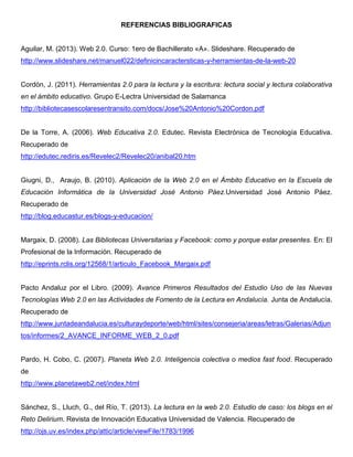 REFERENCIAS BIBLIOGRAFICAS
Aguilar, M. (2013). Web 2.0. Curso: 1ero de Bachillerato «A». Slideshare. Recuperado de
http://www.slideshare.net/manuel022/definicincaractersticas-y-herramientas-de-la-web-20
Cordón, J. (2011). Herramientas 2.0 para la lectura y la escritura: lectura social y lectura colaborativa
en el ámbito educativo. Grupo E-Lectra Universidad de Salamanca
http://bibliotecasescolaresentransito.com/docs/Jose%20Antonio%20Cordon.pdf
De la Torre, A. (2006). Web Educativa 2.0. Edutec. Revista Electrónica de Tecnología Educativa.
Recuperado de
http://edutec.rediris.es/Revelec2/Revelec20/anibal20.htm
Giugni, D., Araujo, B. (2010). Aplicación de la Web 2.0 en el Ámbito Educativo en la Escuela de
Educación Informática de la Universidad José Antonio Páez.Universidad José Antonio Páez.
Recuperado de
http://blog.educastur.es/blogs-y-educacion/
Margaix, D. (2008). Las Bibliotecas Universitarias y Facebook: como y porque estar presentes. En: El
Profesional de la Información. Recuperado de
http://eprints.rclis.org/12568/1/articulo_Facebook_Margaix.pdf
Pacto Andaluz por el Libro. (2009). Avance Primeros Resultados del Estudio Uso de las Nuevas
Tecnologías Web 2.0 en las Actividades de Fomento de la Lectura en Andalucía. Junta de Andalucía.
Recuperado de
http://www.juntadeandalucia.es/culturaydeporte/web/html/sites/consejeria/areas/letras/Galerias/Adjun
tos/informes/2_AVANCE_INFORME_WEB_2_0.pdf
Pardo, H. Cobo, C. (2007). Planeta Web 2.0. Inteligencia colectiva o medios fast food. Recuperado
de
http://www.planetaweb2.net/index.html
Sánchez, S., Lluch, G., del Río, T. (2013). La lectura en la web 2.0. Estudio de caso: los blogs en el
Reto Delirium. Revista de Innovación Educativa Universidad de Valencia. Recuperado de
http://ojs.uv.es/index.php/attic/article/viewFile/1783/1996
 