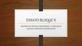 ENSAYO BLOQUE II
DESCRIBES LOS TIPOS DE CONOCIMIENTO , CLASIFICAN DE
CIENCIAS Y MODELOS DE INVESTIGACION
 