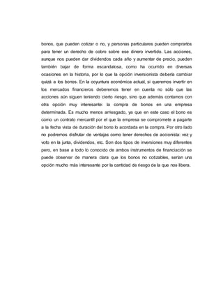 bonos, que pueden cotizar o no, y personas particulares pueden comprarlos
para tener un derecho de cobro sobre ese dinero invertido. Las acciones,
aunque nos pueden dar dividendos cada año y aumentar de precio, pueden
también bajar de forma escandalosa, como ha ocurrido en diversas
ocasiones en la historia, por lo que la opción inversionista debería cambiar
quizá a los bonos. En la coyuntura económica actual, si queremos invertir en
los mercados financieros deberemos tener en cuenta no sólo que las
acciones aún siguen teniendo cierto riesgo, sino que además contamos con
otra opción muy interesante: la compra de bonos en una empresa
determinada. Es mucho menos arriesgado, ya que en este caso el bono es
como un contrato mercantil por el que la empresa se compromete a pagarte
a la fecha vista de duración del bono lo acordada en la compra. Por otro lado
no podremos disfrutar de ventajas como tener derechos de accionista: voz y
voto en la junta, dividendos, etc. Son dos tipos de inversiones muy diferentes
pero, en base a todo lo conocido de ambos instrumentos de financiación se
puede observar de manera clara que los bonos no cotizables, serían una
opción mucho más interesante por la cantidad de riesgo de la que nos libera.
 