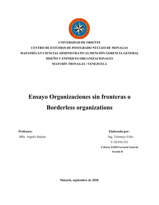 UNIVERSIDAD DE ORIENTE
CENTRO DE ESTUDIOS DE POSTGRADO NÚCLEO DE MONAGAS
MAESTRÍA EN CIENCIAS ADMINISTRATIVAS MENCIÓN GERENCIA GENERAL
DISEÑO Y ENFOQUES ORGANIZACIONALES
MATURÍN /MONAGAS / VENEZUELA
Ensayo Organizaciones sin fronteras o
Borderless organizations
Profesora: Elaborado por:
MSc. Argelis Salazar Ing. Yelennys Veliz.
V-20.936.353
Cohorte XXIII Gerencia General
Sección B
Maturín, septiembre de 2020.
 