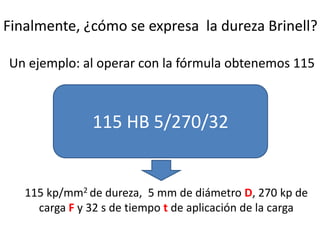 Finalmente, ¿cómo se expresa la dureza Brinell?
Un ejemplo: al operar con la fórmula obtenemos 115
115 HB 5/270/32
115 kp/mm2 de dureza, 5 mm de diámetro D, 270 kp de
carga F y 32 s de tiempo t de aplicación de la carga
 