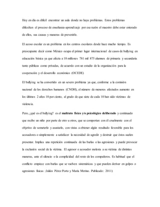 Hoy en día es difícil encontrar un aula donde no haya problemas. Estos problemas
dificultan el proceso de enseñanza-aprendizaje por esa razón el maestro debe estar enterado
de ellos, sus causas y maneras de prevenirlo.
El acoso escolar es un problema en los centros escolares desde hace mucho tiempo. Es
preocupante decir como México ocupa el primer lugar internacional de casos de bullying en
educación básica ya que afecta a 18 millones 781 mil 875 alumnos de primaria y secundaria
tanto públicas como privadas, de acuerdo con un estudio de la organización para la
cooperación y el desarrollo económico (OCEDE)
El bullying se ha convertido en un severo problema ya que, conforme a la comisión
nacional de los derechos humanos (CNDH), el número de menores afectados aumento en
los últimos 2 años 10 por ciento, al grado de que siete de cada 10 han sido víctimas de
violencia.
Pero, ¿qué es el bullying? es el maltrato físico y/o psicológico deliberado y continuado
que recibe un niño por parte de otro u otros, que se comportan con él cruelmente con el
objetivo de someterlo y asustarlo, con vistas a obtener algún resultado favorable para los
acosadores o simplemente a satisfacer la necesidad de agredir y destruir que éstos suelen
presentar. Implica una repetición continuada de las burlas o las agresiones y puede provocar
la exclusión social de la víctima. El agresor o acosador molesta a su víctima de distintas
maneras, ante el silencio o la complicidad del resto de los compañeros. Es habitual que el
conflicto empiece con burlas que se vuelven sistemáticas y que pueden derivar en golpes o
agresiones físicas (Julián Pérez Porto y María Merino. Publicado: 2011)
 